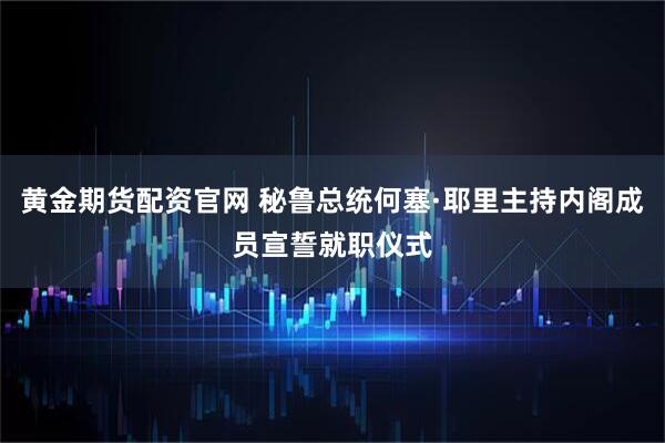 黄金期货配资官网 秘鲁总统何塞·耶里主持内阁成员宣誓就职仪式