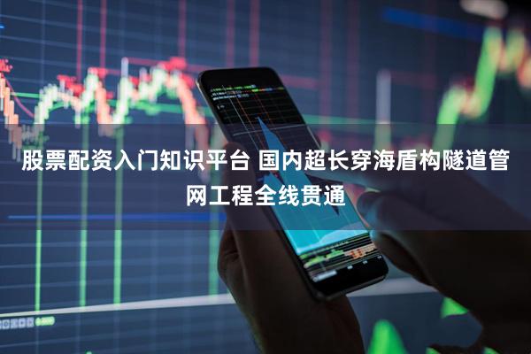 股票配资入门知识平台 国内超长穿海盾构隧道管网工程全线贯通