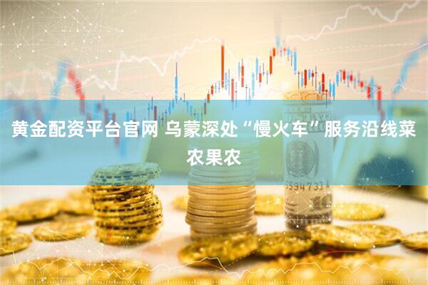黄金配资平台官网 乌蒙深处“慢火车”服务沿线菜农果农