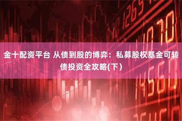 金十配资平台 从债到股的博弈：私募股权基金可转债投资全攻略(下）