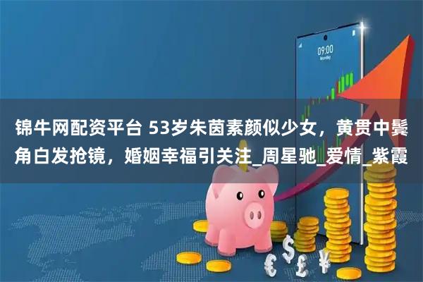 锦牛网配资平台 53岁朱茵素颜似少女，黄贯中鬓角白发抢镜，婚姻幸福引关注_周星驰_爱情_紫霞