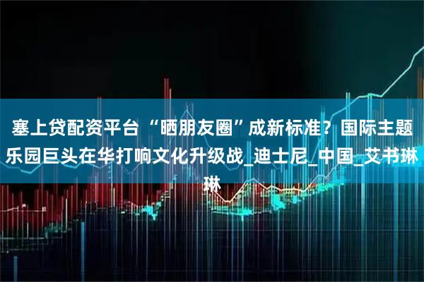 塞上贷配资平台 “晒朋友圈”成新标准？国际主题乐园巨头在华打响文化升级战_迪士尼_中国_艾书琳