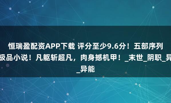 恒瑞盈配资APP下载 评分至少9.6分！五部序列流极品小说！凡躯斩超凡，肉身撼机甲！_末世_阴职_异能