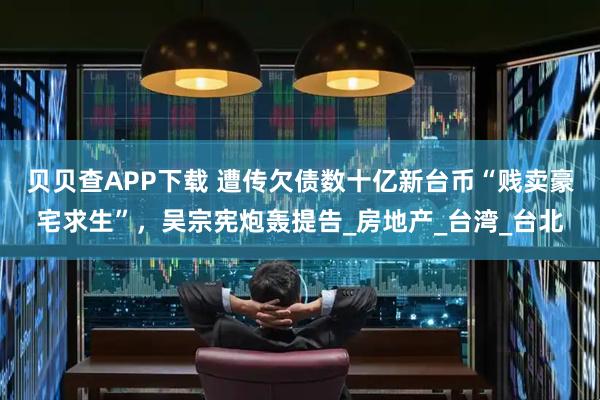 贝贝查APP下载 遭传欠债数十亿新台币“贱卖豪宅求生”，吴宗宪炮轰提告_房地产_台湾_台北