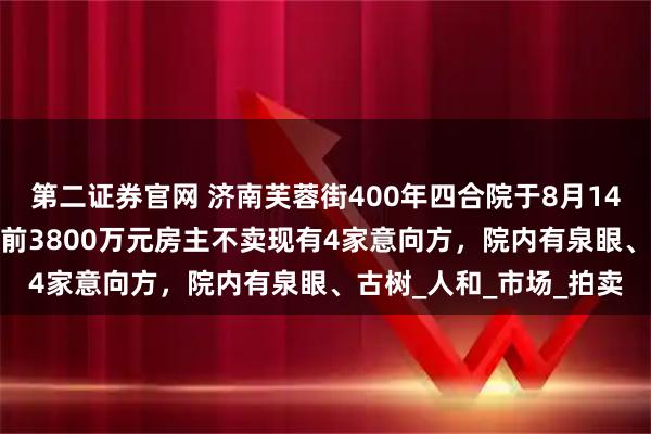 第二证券官网 济南芙蓉街400年四合院于8月14日3500万元起拍，此前3800万元房主不卖现有4家意向方，院内有泉眼、古树_人和_市场_拍卖
