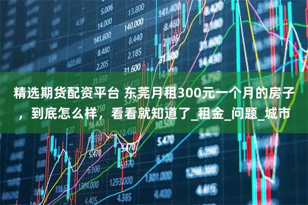 精选期货配资平台 东莞月租300元一个月的房子，到底怎么样，看看就知道了_租金_问题_城市