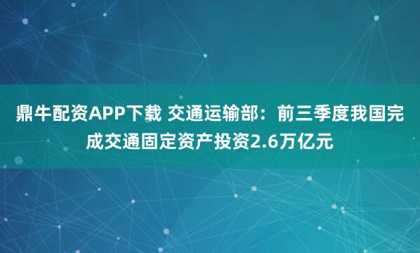 鼎牛配资APP下载 交通运输部：前三季度我国完成交通固定资产投资2.6万亿元