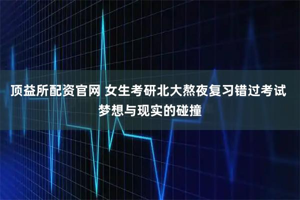 顶益所配资官网 女生考研北大熬夜复习错过考试 梦想与现实的碰撞
