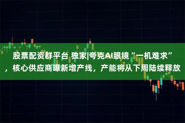 股票配资群平台 独家|夸克AI眼镜“一机难求”，核心供应商曝新增产线，产能将从下周陆续释放
