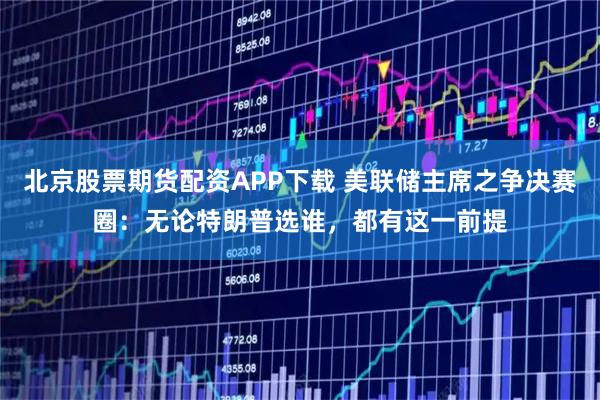 北京股票期货配资APP下载 美联储主席之争决赛圈：无论特朗普选谁，都有这一前提