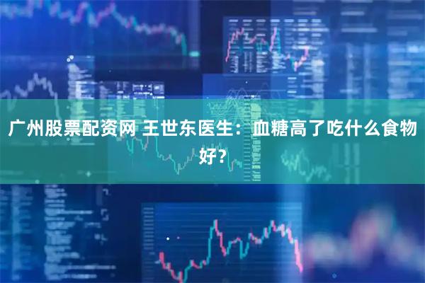 广州股票配资网 王世东医生：血糖高了吃什么食物好？