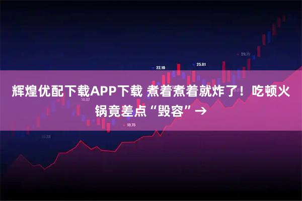 辉煌优配下载APP下载 煮着煮着就炸了！吃顿火锅竟差点“毁容”→