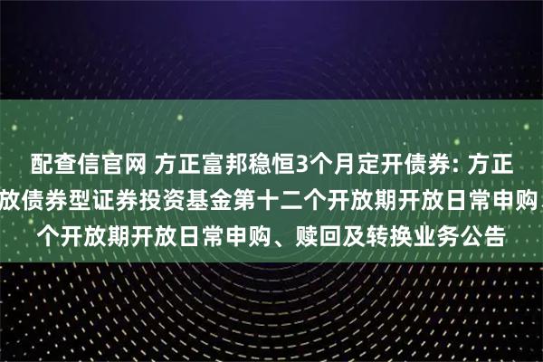 配查信官网 方正富邦稳恒3个月定开债券: 方正富邦稳恒3个月定期开放债券型证券投资基金第十二个开放期开放日常申购、赎回及转换业务公告