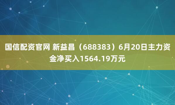 国信配资官网 新益昌（688383）6月20日主力资金净买入1564.19万元