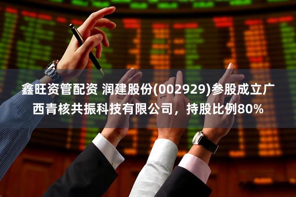 鑫旺资管配资 润建股份(002929)参股成立广西青核共振科技有限公司，持股比例80%