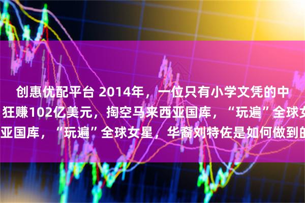 创惠优配平台 2014年，一位只有小学文凭的中国人，却在短短5年内，狂赚102亿美元，掏空马来西亚国库，“玩遍”全球女星，华裔刘特佐是如何做到的呢？