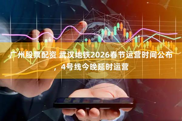 广州股票配资 武汉地铁2026春节运营时间公布，4号线今晚延时运营