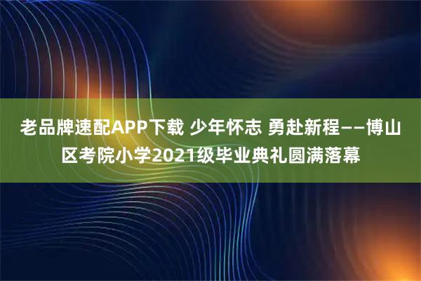 老品牌速配APP下载 少年怀志 勇赴新程——博山区考院小学2021级毕业典礼圆满落幕